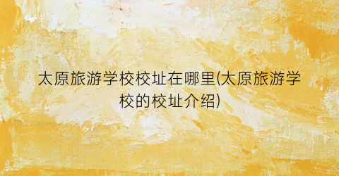 太原旅游学校校址在哪里(太原旅游学校的校址介绍)