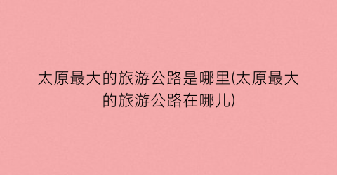 太原最大的旅游公路是哪里(太原最大的旅游公路在哪儿)