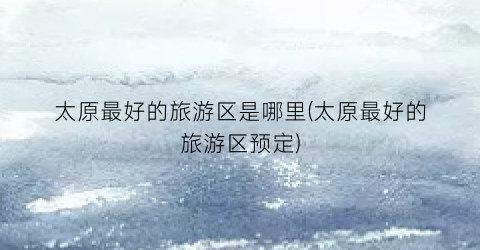 太原最好的旅游区是哪里(太原最好的旅游区预定)
