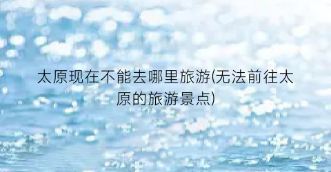 太原现在不能去哪里旅游(无法前往太原的旅游景点)