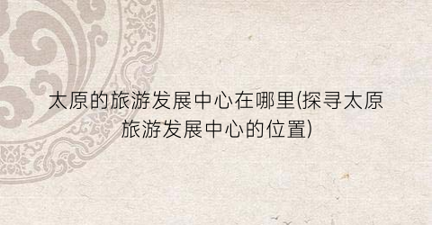 太原的旅游发展中心在哪里(探寻太原旅游发展中心的位置)