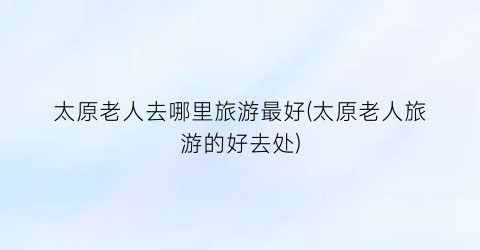 太原老人去哪里旅游最好(太原老人旅游的好去处)