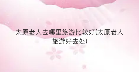 太原老人去哪里旅游比较好(太原老人旅游好去处)