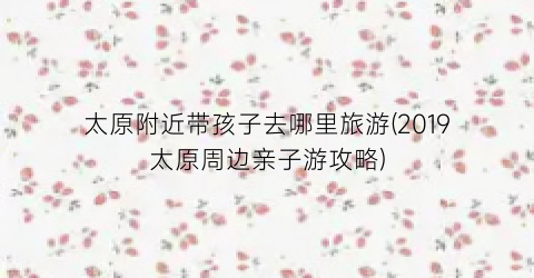 太原附近带孩子去哪里旅游(2019太原周边亲子游攻略)