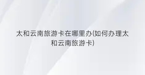 太和云南旅游卡在哪里办(如何办理太和云南旅游卡)