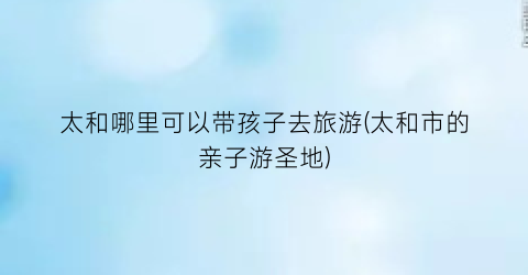 太和哪里可以带孩子去旅游(太和市的亲子游圣地)