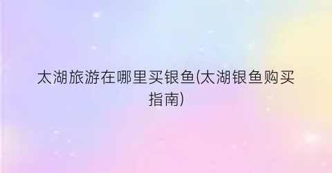 太湖旅游在哪里买银鱼(太湖银鱼购买指南)