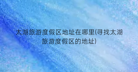 太湖旅游度假区地址在哪里(寻找太湖旅游度假区的地址)