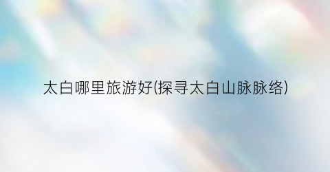 太白哪里旅游好(探寻太白山脉脉络)