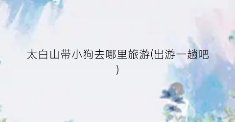 太白山带小狗去哪里旅游(出游一趟吧)