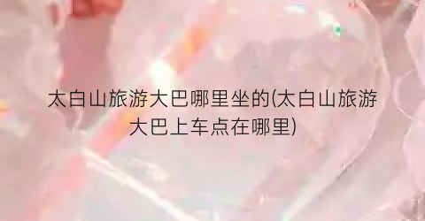 太白山旅游大巴哪里坐的(太白山旅游大巴上车点在哪里)