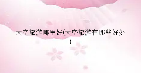 太空旅游哪里好(太空旅游有哪些好处)