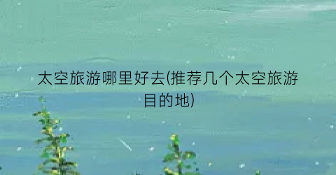 太空旅游哪里好去(推荐几个太空旅游目的地)