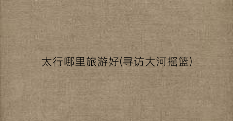 太行哪里旅游好(寻访大河摇篮)