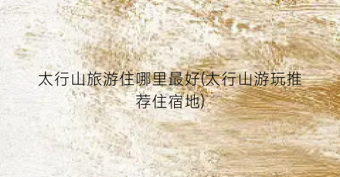 太行山旅游住哪里最好(太行山游玩推荐住宿地)