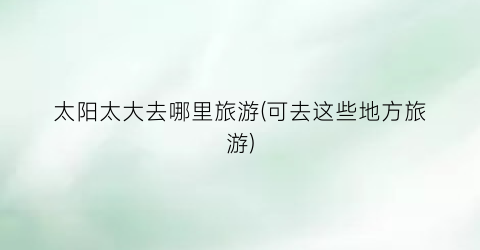 太阳太大去哪里旅游(可去这些地方旅游)