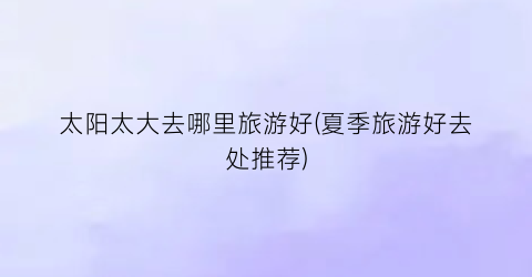 太阳太大去哪里旅游好(夏季旅游好去处推荐)