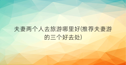 夫妻两个人去旅游哪里好(推荐夫妻游的三个好去处)