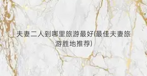 夫妻二人到哪里旅游最好(最佳夫妻旅游胜地推荐)