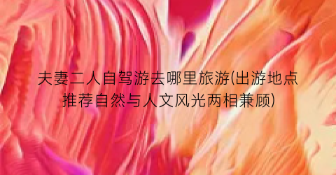 夫妻二人自驾游去哪里旅游(出游地点推荐自然与人文风光两相兼顾)