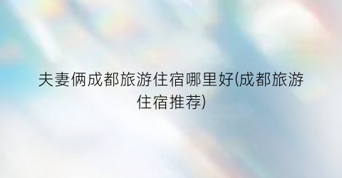 夫妻俩成都旅游住宿哪里好(成都旅游住宿推荐)