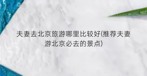 夫妻去北京旅游哪里比较好(推荐夫妻游北京必去的景点)