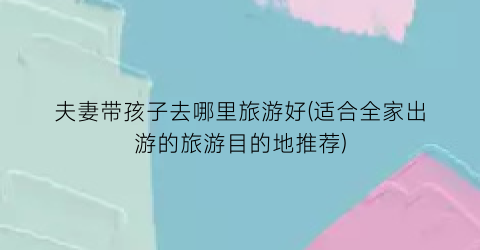 夫妻带孩子去哪里旅游好(适合全家出游的旅游目的地推荐)