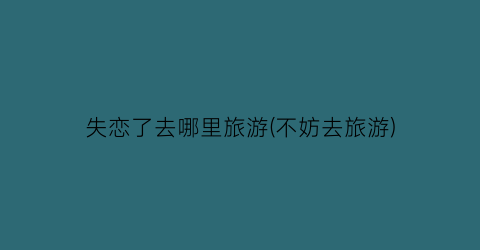 失恋了去哪里旅游(不妨去旅游)