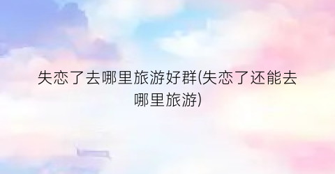 失恋了去哪里旅游好群(失恋了还能去哪里旅游)