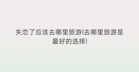 失恋了应该去哪里旅游(去哪里旅游是最好的选择)