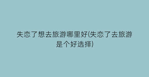 失恋了想去旅游哪里好(失恋了去旅游是个好选择)