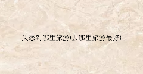 失恋到哪里旅游(去哪里旅游最好)