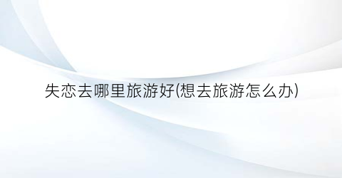 失恋去哪里旅游好(想去旅游怎么办)