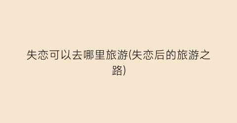 失恋可以去哪里旅游(失恋后的旅游之路)