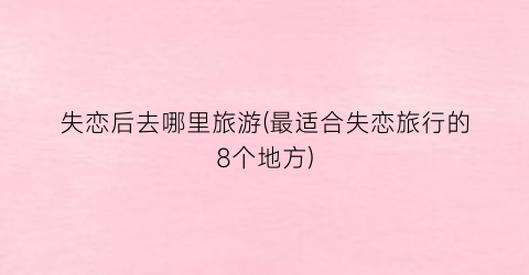 失恋后去哪里旅游(最适合失恋旅行的8个地方)