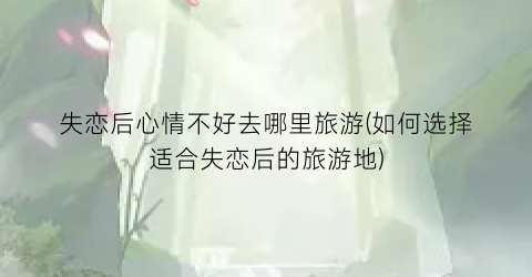 失恋后心情不好去哪里旅游(如何选择适合失恋后的旅游地)