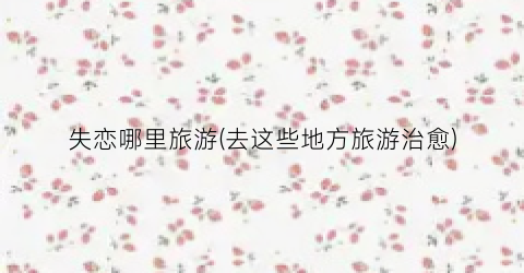 失恋哪里旅游(去这些地方旅游治愈)