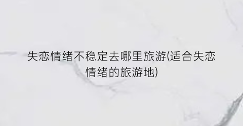 失恋情绪不稳定去哪里旅游(适合失恋情绪的旅游地)