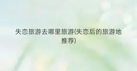 失恋旅游去哪里旅游(失恋后的旅游地推荐)