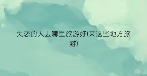 失恋的人去哪里旅游好(来这些地方旅游)