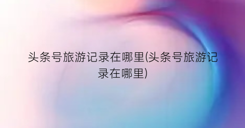 头条号旅游记录在哪里(头条号旅游记录在哪里)