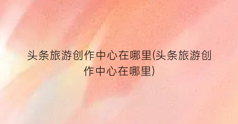 头条旅游创作中心在哪里(头条旅游创作中心在哪里)