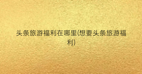 头条旅游福利在哪里(想要头条旅游福利)