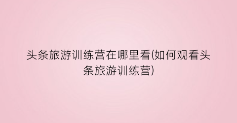 头条旅游训练营在哪里看(如何观看头条旅游训练营)