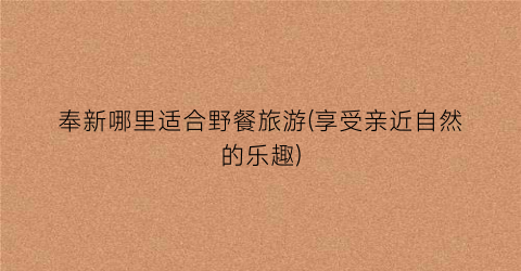 奉新哪里适合野餐旅游(享受亲近自然的乐趣)