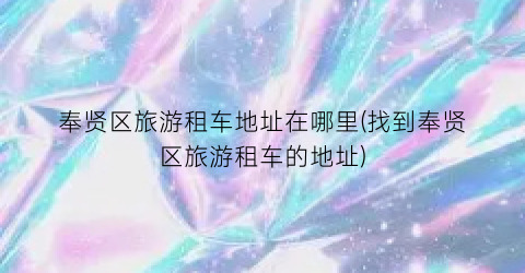 奉贤区旅游租车地址在哪里(找到奉贤区旅游租车的地址)