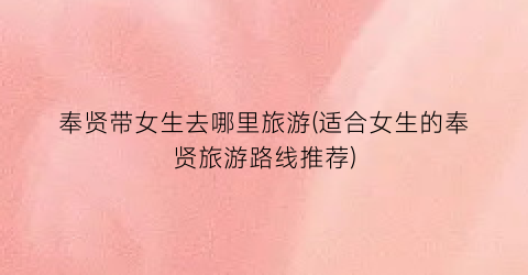 奉贤带女生去哪里旅游(适合女生的奉贤旅游路线推荐)