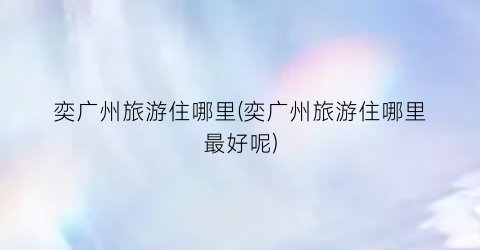奕广州旅游住哪里(奕广州旅游住哪里最好呢)