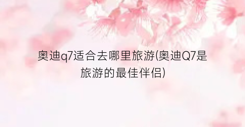 奥迪q7适合去哪里旅游(奥迪Q7是旅游的最佳伴侣)
