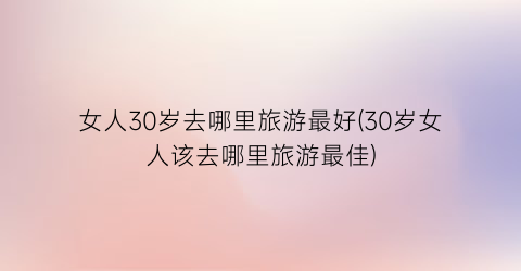 女人30岁去哪里旅游最好(30岁女人该去哪里旅游最佳)